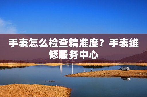 手表怎么檢查精準(zhǔn)度？手表維修服務(wù)中心