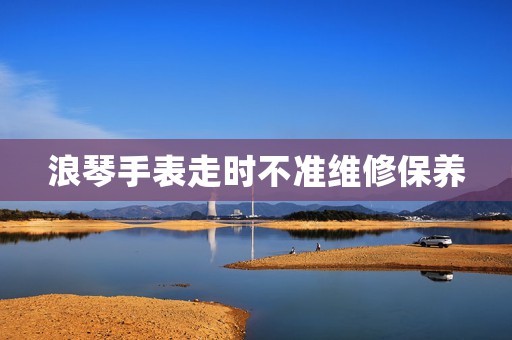 浪琴手表走時不準維修保養(yǎng)