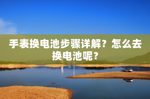 手表換電池步驟詳解？怎么去換電池呢？