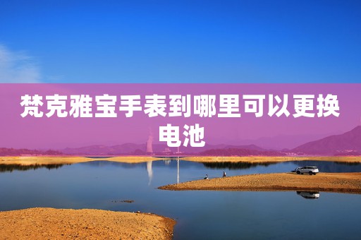 梵克雅寶手表到哪里可以更換電池