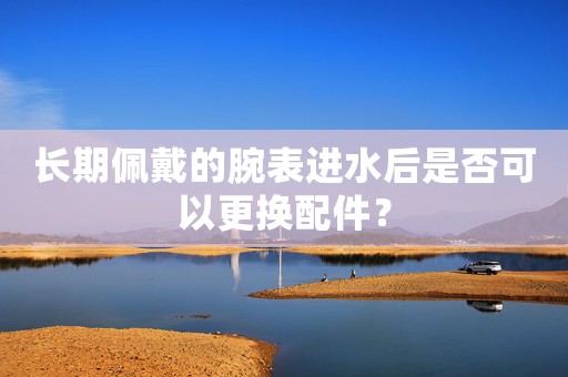 長期佩戴的腕表進(jìn)水后是否可以更換配件？