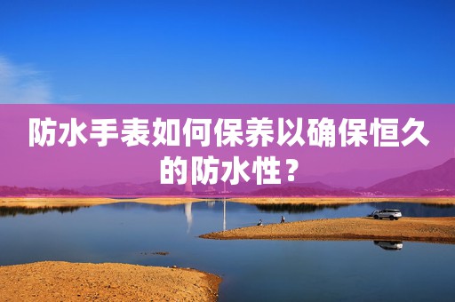 防水手表如何保養(yǎng)以確保恒久的防水性？