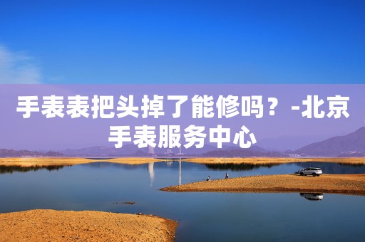 手表表把頭掉了能修嗎？-北京手表服務(wù)中心