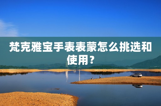 梵克雅寶手表表蒙怎么挑選和使用？