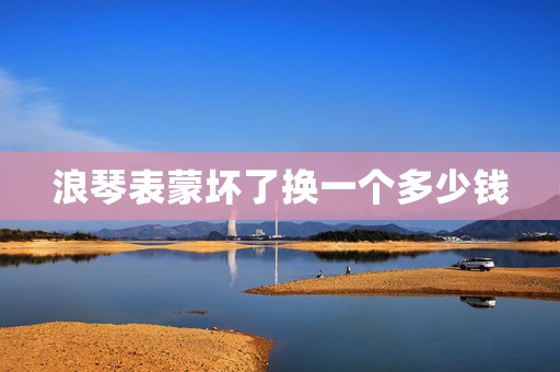 浪琴表蒙壞了換一個(gè)多少錢