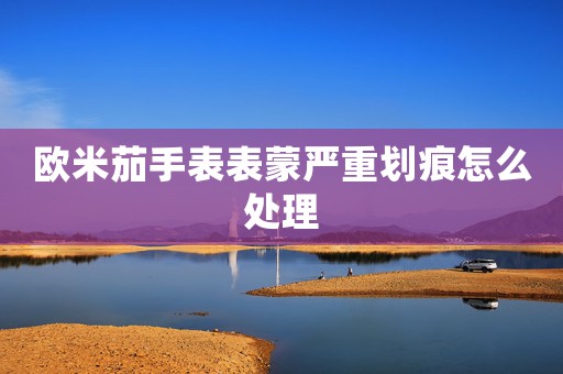 歐米茄手表表蒙嚴(yán)重劃痕怎么處理