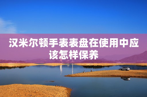 漢米爾頓手表表盤在使用中應(yīng)該怎樣保養(yǎng)