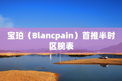 寶珀（Blancpain）首推半時區(qū)腕表