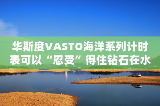 華斯度VASTO海洋系列計(jì)時(shí)表可以“忍受”得住鉆石在水中的浸泡