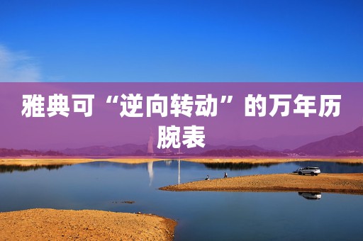 雅典可“逆向轉(zhuǎn)動(dòng)”的萬(wàn)年歷腕表