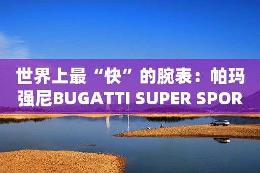 世界上最“快”的腕表：帕瑪強尼BUGATTI SUPER SPORT布加迪超級運動腕表