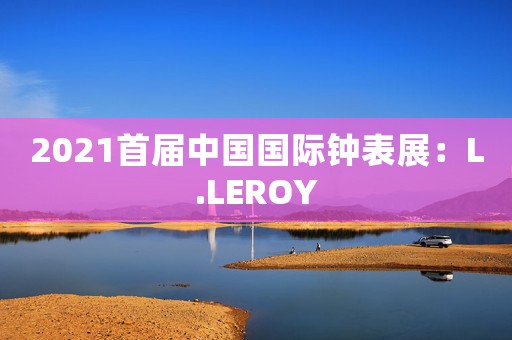 2021首屆中國國際鐘表展：L.LEROY