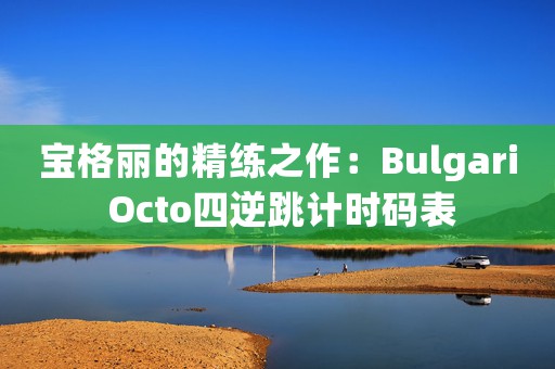 寶格麗的精練之作：Bulgari Octo四逆跳計(jì)時(shí)碼表