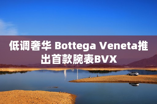 低調(diào)奢華 Bottega Veneta推出首款腕表BVX