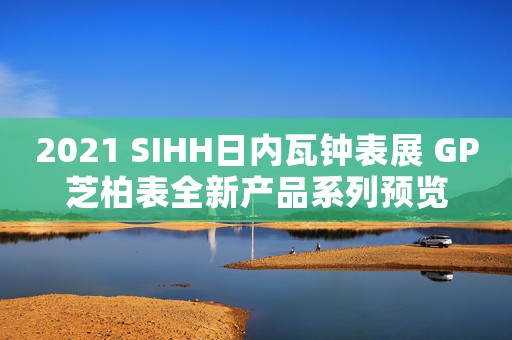 2021 SIHH日內(nèi)瓦鐘表展 GP芝柏表全新產(chǎn)品系列預(yù)覽