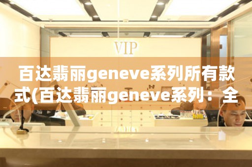 百達(dá)翡麗geneve系列所有款式(百達(dá)翡麗geneve系列：全球頂尖手表品牌的經(jīng)典系列)