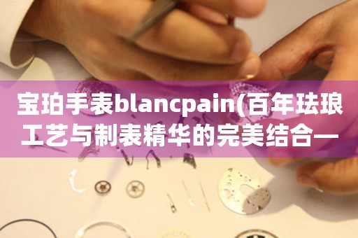 寶珀手表blancpain(百年琺瑯工藝與制表精華的完美結(jié)合——寶珀手表)