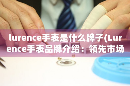 lurence手表是什么牌子(Lurence手表品牌介紹：領先市場的高端腕表制造商)