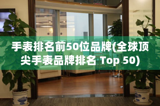 手表排名前50位品牌(全球頂尖手表品牌排名 Top 50)