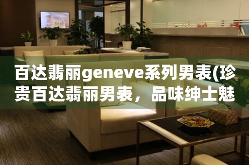 百達翡麗geneve系列男表(珍貴百達翡麗男表，品味紳士魅力)