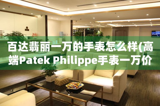 百達翡麗一萬的手表怎么樣(高端Patek Philippe手表一萬價格驚人？了解它為何成為奢華品牌的代表！)