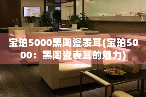 寶珀5000黑陶瓷表耳(寶珀5000：黑陶瓷表耳的魅力)