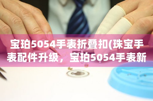 寶珀5054手表折疊扣(珠寶手表配件升級(jí)，寶珀5054手表新款折疊扣驚艷登場(chǎng)！)