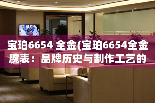 寶珀6654 全金(寶珀6654全金腕表：品牌歷史與制作工藝的完美結(jié)合)