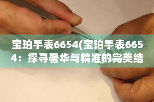 寶珀手表6654(寶珀手表6654：探尋奢華與精準(zhǔn)的完美結(jié)合)