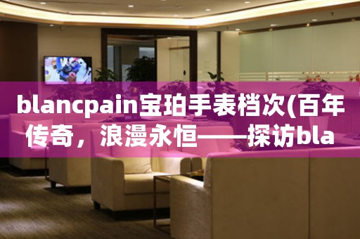 blancpain寶珀手表檔次(百年傳奇，浪漫永恒——探訪blancpain寶珀手表檔次)