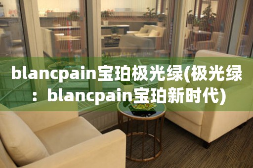 blancpain寶珀極光綠(極光綠：blancpain寶珀新時(shí)代)