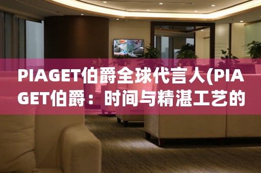 PIAGET伯爵全球代言人(PIAGET伯爵：時(shí)間與精湛工藝的完美結(jié)合)