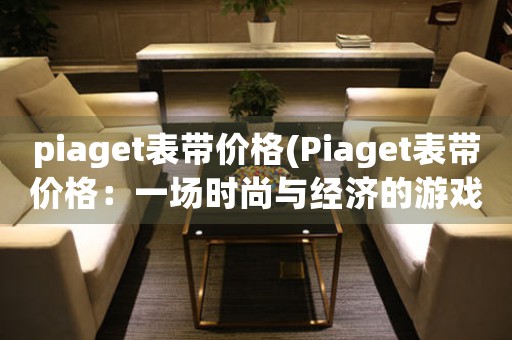 piaget表帶價(jià)格(Piaget表帶價(jià)格：一場時(shí)尚與經(jīng)濟(jì)的游戲)