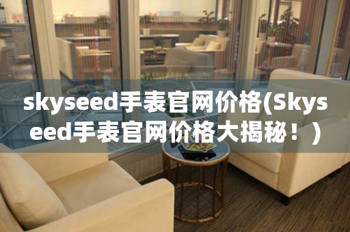 skyseed手表官網(wǎng)價(jià)格(Skyseed手表官網(wǎng)價(jià)格大揭秘！)