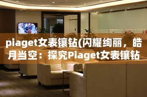 piaget女表鑲鉆(閃耀絢麗，皓月當(dāng)空：探究Piaget女表鑲鉆之美)