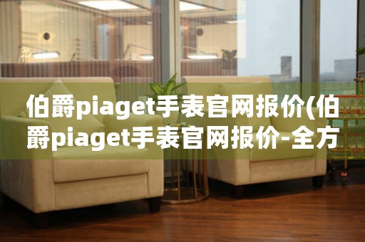 伯爵piaget手表官網報價(伯爵piaget手表官網報價-全方位解析)