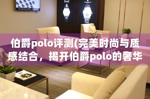 伯爵polo評測(完美時尚與質(zhì)感結(jié)合，揭開伯爵polo的奢華面紗)