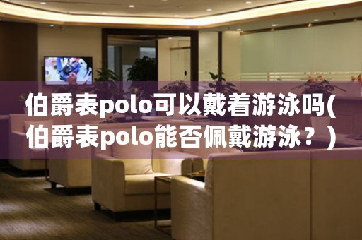 伯爵表polo可以戴著游泳嗎(伯爵表polo能否佩戴游泳？)