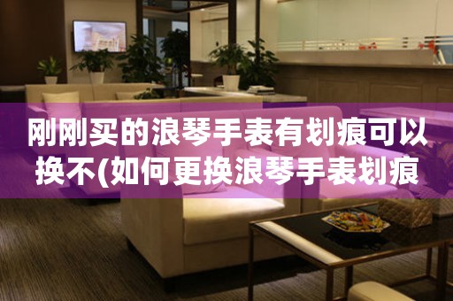 剛剛買(mǎi)的浪琴手表有劃痕可以換不(如何更換浪琴手表劃痕？)