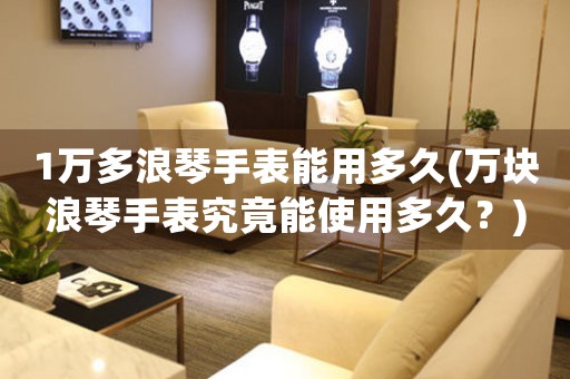 1萬多浪琴手表能用多久(萬塊浪琴手表究竟能使用多久？)