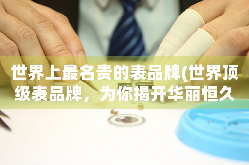 世界上最名貴的表品牌(世界頂級表品牌，為你揭開華麗恒久的典藏奧秘)