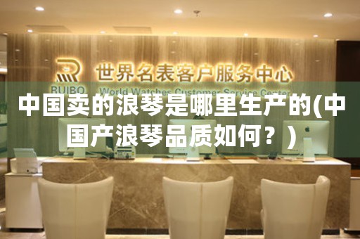 中國賣的浪琴是哪里生產(chǎn)的(中國產(chǎn)浪琴品質(zhì)如何？)