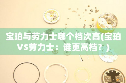 寶珀與勞力士哪個檔次高(寶珀VS勞力士：誰更高檔？)