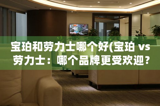 寶珀和勞力士哪個好(寶珀 vs 勞力士：哪個品牌更受歡迎？)