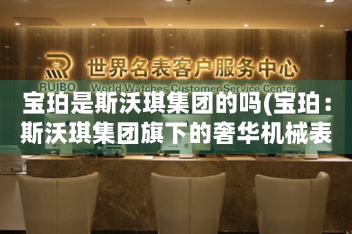 寶珀是斯沃琪集團(tuán)的嗎(寶珀：斯沃琪集團(tuán)旗下的奢華機(jī)械表品牌)