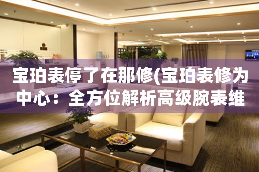 寶珀表停了在那修(寶珀表修為中心：全方位解析高級腕表維修技術(shù))