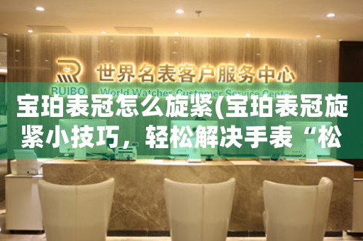 寶珀表冠怎么旋緊(寶珀表冠旋緊小技巧，輕松解決手表“松曠”問題)