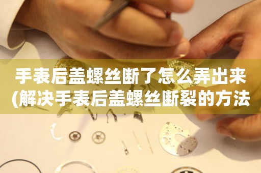 手表后蓋螺絲斷了怎么弄出來(解決手表后蓋螺絲斷裂的方法)