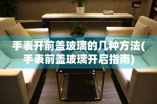 手表開前蓋玻璃的幾種方法(手表前蓋玻璃開啟指南)