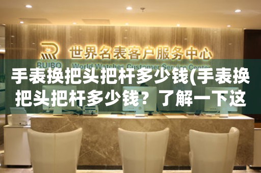 手表換把頭把桿多少錢(手表換把頭把桿多少錢？了解一下這個價格區(qū)間)